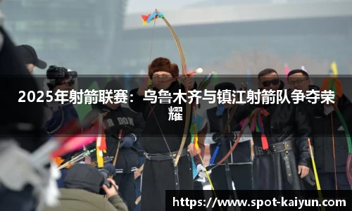 2025年射箭联赛:乌鲁木齐与镇江射箭队争夺荣耀